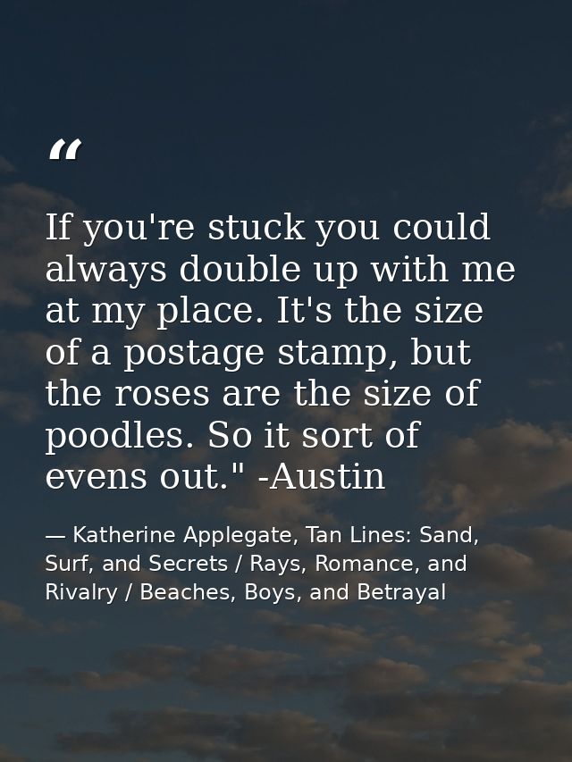 If you're stuck you could always double up with me at my place. It's the size of a postage stamp, but the roses are the  — Katherine Applegate, Tan Lines: Sand, Surf, and Secrets / Rays, Romance, and Rivalry / Beaches, Boys, and Betrayal