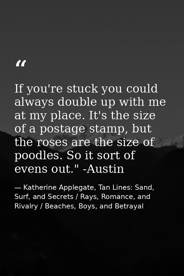If you're stuck you could always double up with me at my place. It's the size of a postage stamp, but the roses are the  — Katherine Applegate, Tan Lines: Sand, Surf, and Secrets / Rays, Romance, and Rivalry / Beaches, Boys, and Betrayal