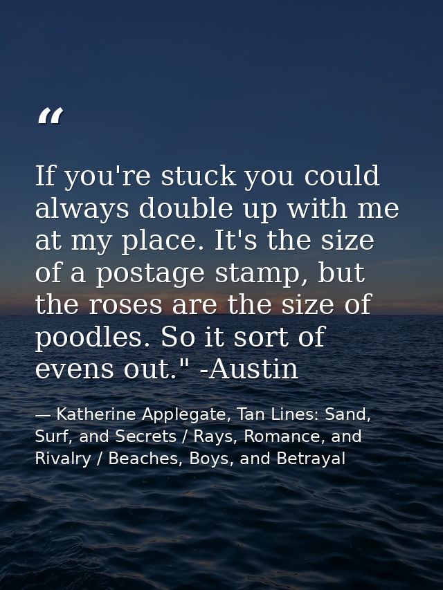If you're stuck you could always double up with me at my place. It's the size of a postage stamp, but the roses are the  — Katherine Applegate, Tan Lines: Sand, Surf, and Secrets / Rays, Romance, and Rivalry / Beaches, Boys, and Betrayal