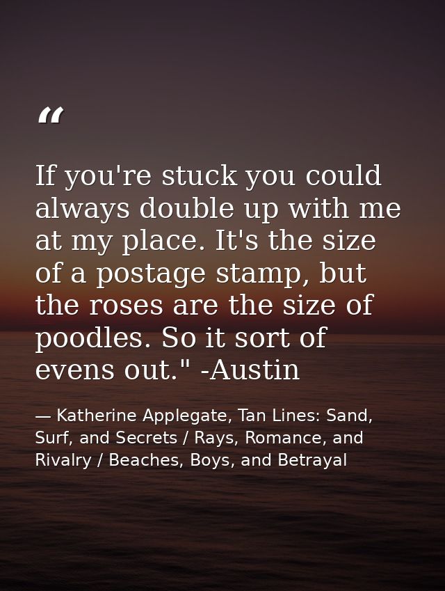 If you're stuck you could always double up with me at my place. It's the size of a postage stamp, but the roses are the  — Katherine Applegate, Tan Lines: Sand, Surf, and Secrets / Rays, Romance, and Rivalry / Beaches, Boys, and Betrayal
