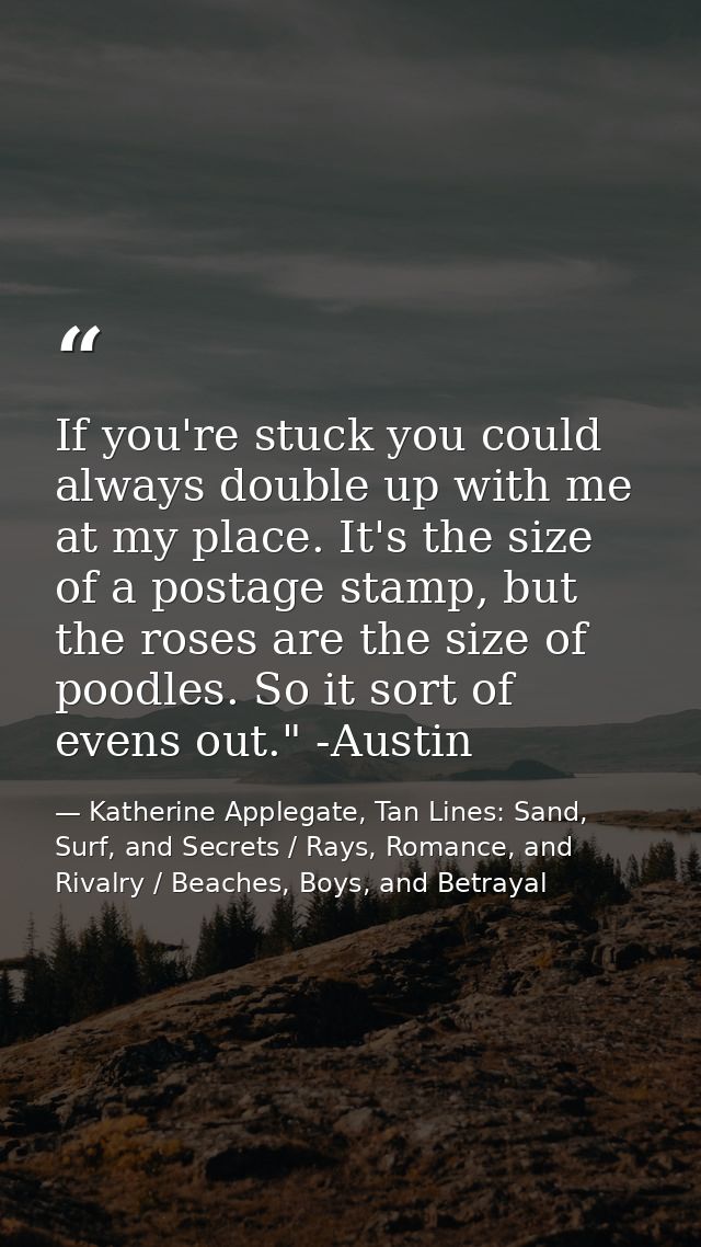 If you're stuck you could always double up with me at my place. It's the size of a postage stamp, but the roses are the  — Katherine Applegate, Tan Lines: Sand, Surf, and Secrets / Rays, Romance, and Rivalry / Beaches, Boys, and Betrayal