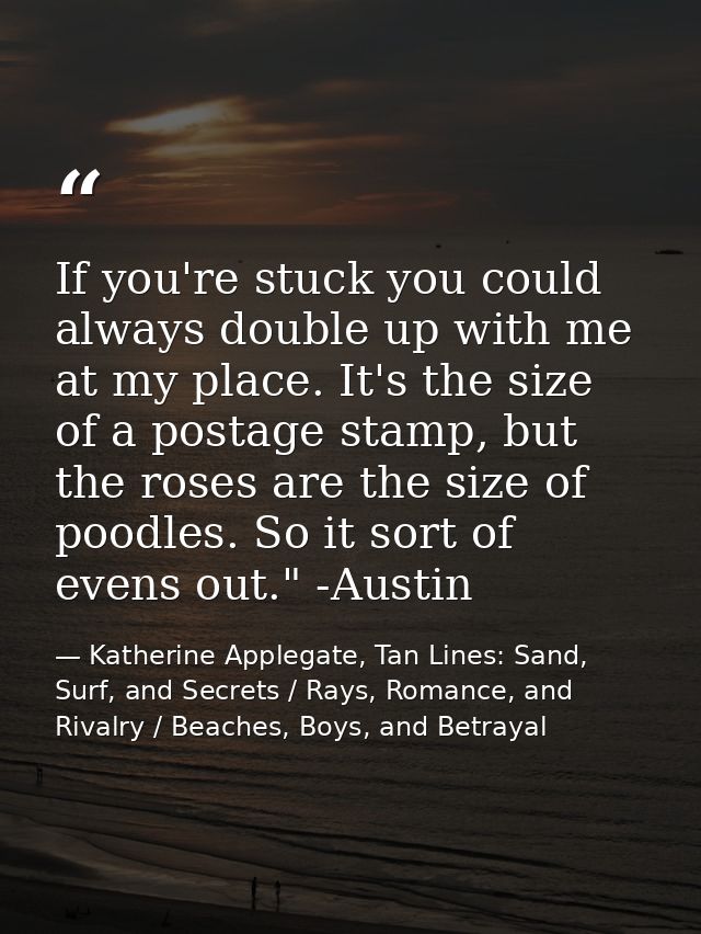 If you're stuck you could always double up with me at my place. It's the size of a postage stamp, but the roses are the  — Katherine Applegate, Tan Lines: Sand, Surf, and Secrets / Rays, Romance, and Rivalry / Beaches, Boys, and Betrayal