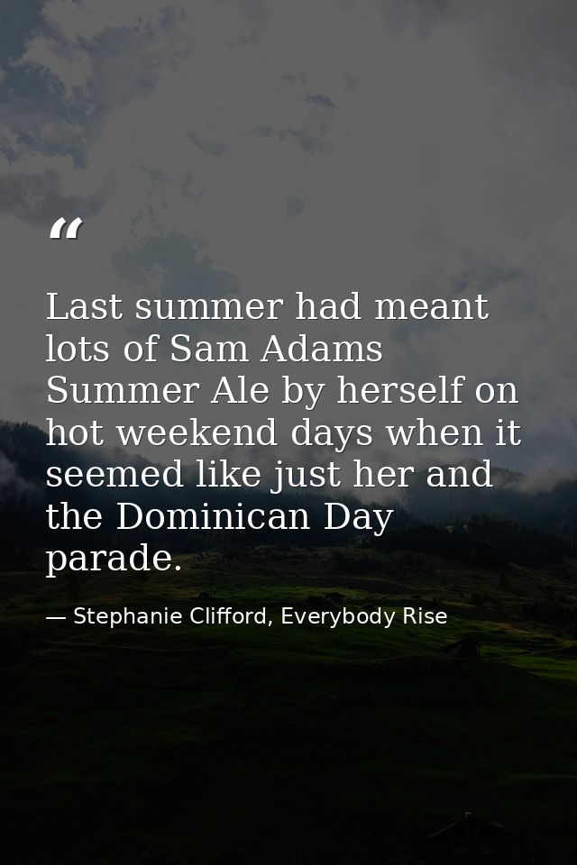 Last summer had meant lots of Sam Adams Summer Ale by herself on hot weekend days when it seemed like just her and the D — Stephanie Clifford, Everybody Rise