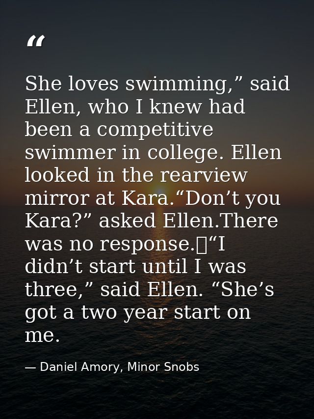 She loves swimming,” said Ellen, who I knew had been a competitive swimmer in college. Ellen looked in the rearview mirr — Daniel Amory, Minor Snobs