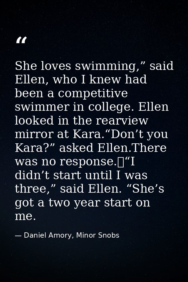 She loves swimming,” said Ellen, who I knew had been a competitive swimmer in college. Ellen looked in the rearview mirr — Daniel Amory, Minor Snobs