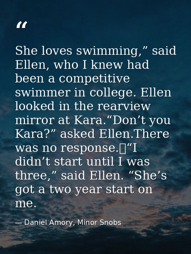 She loves swimming,” said Ellen, who I knew had been a competitive swimmer in college. Ellen looked in the rearview mirr — Daniel Amory, Minor Snobs