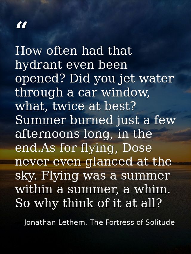 How often had that hydrant even been opened? Did you jet water through a car window, what, twice at best? Summer burned  — Jonathan Lethem, The Fortress of Solitude