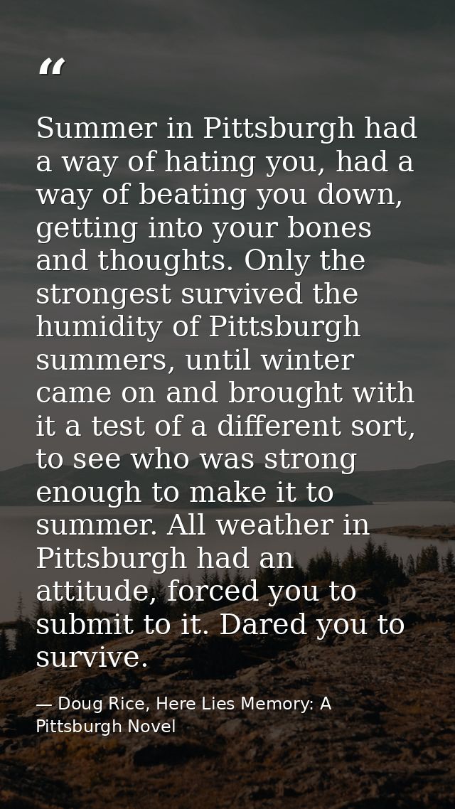 Summer in Pittsburgh had a way of hating you, had a way of beating you down, getting into your bones and thoughts. Only  — Doug Rice, Here Lies Memory: A Pittsburgh Novel
