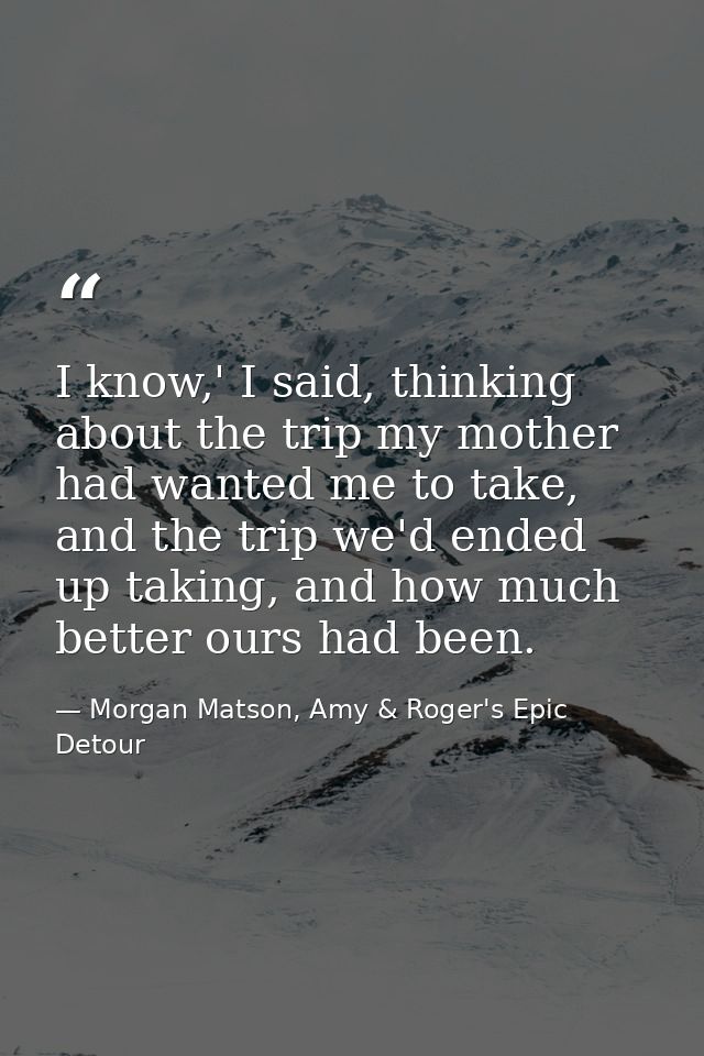 I know,' I said, thinking about the trip my mother had wanted me to take, and the trip we'd ended up taking, and how muc — Morgan Matson, Amy & Roger's Epic Detour
