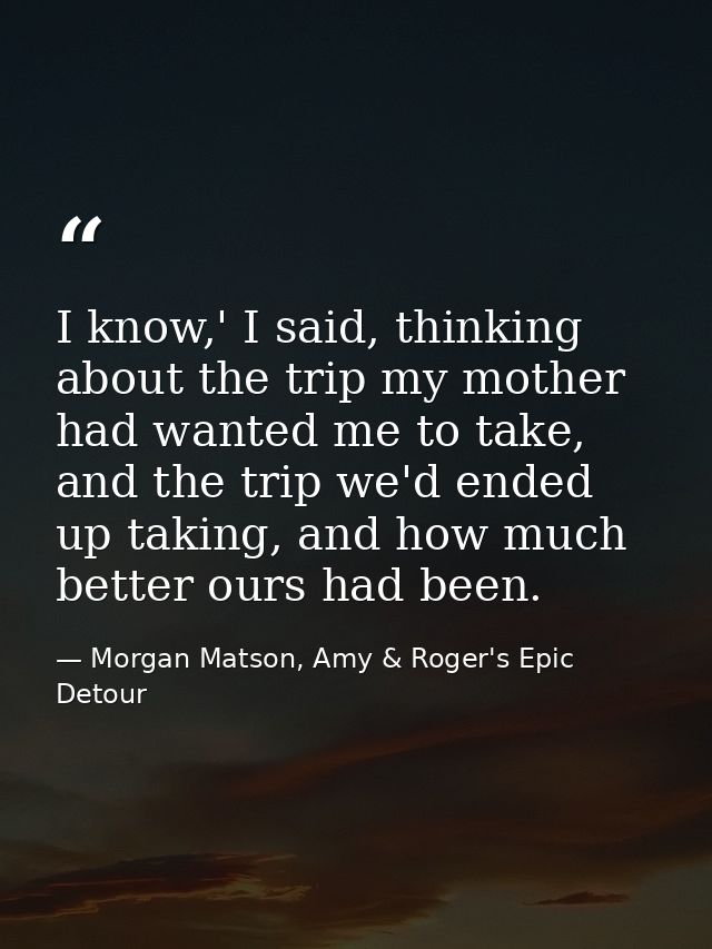 I know,' I said, thinking about the trip my mother had wanted me to take, and the trip we'd ended up taking, and how muc — Morgan Matson, Amy & Roger's Epic Detour