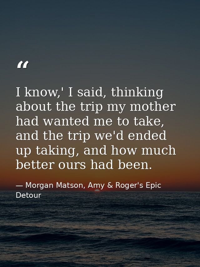 I know,' I said, thinking about the trip my mother had wanted me to take, and the trip we'd ended up taking, and how muc — Morgan Matson, Amy & Roger's Epic Detour