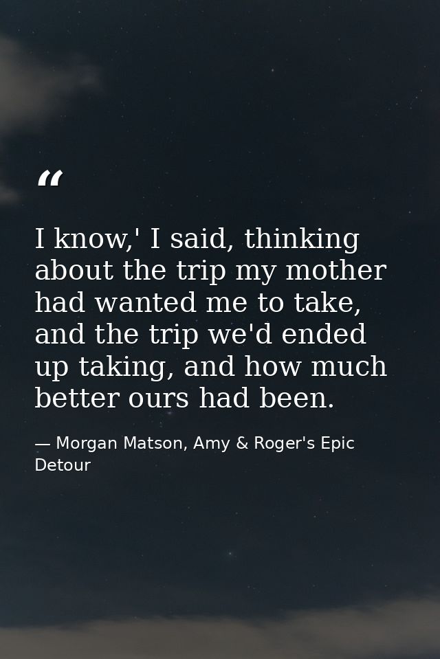 I know,' I said, thinking about the trip my mother had wanted me to take, and the trip we'd ended up taking, and how muc — Morgan Matson, Amy & Roger's Epic Detour