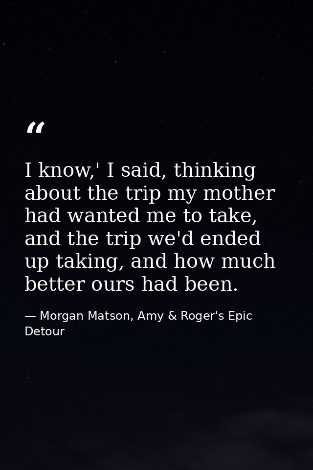 I know,' I said, thinking about the trip my mother had wanted me to take, and the trip we'd ended up taking, and how muc — Morgan Matson, Amy & Roger's Epic Detour