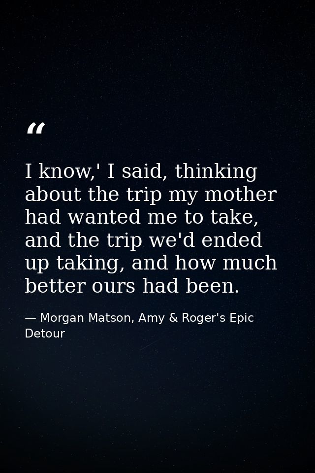 I know,' I said, thinking about the trip my mother had wanted me to take, and the trip we'd ended up taking, and how muc — Morgan Matson, Amy & Roger's Epic Detour