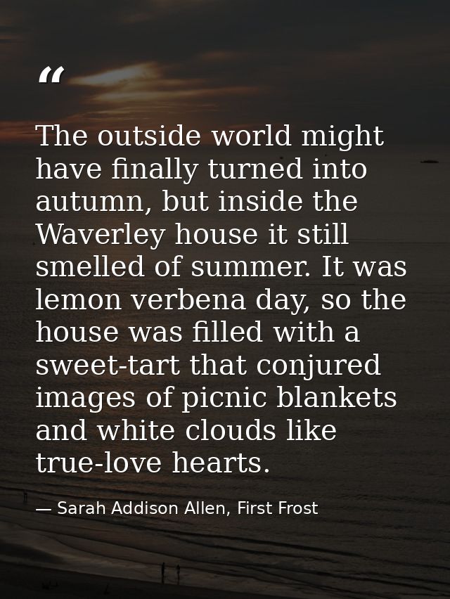 The outside world might have finally turned into autumn, but inside the Waverley house it still smelled of summer. It wa — Sarah Addison Allen, First Frost