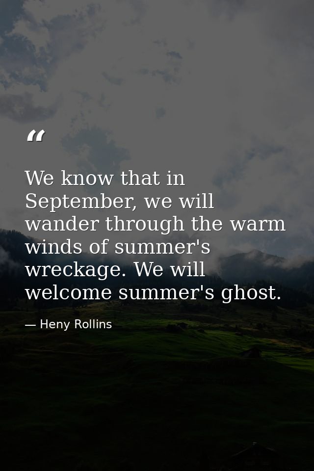 We know that in September, we will wander through the warm winds of summer's wreckage. We will welcome summer's ghost. — Heny Rollins