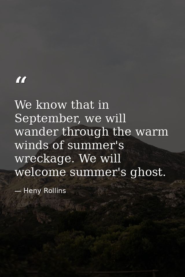 We know that in September, we will wander through the warm winds of summer's wreckage. We will welcome summer's ghost. — Heny Rollins