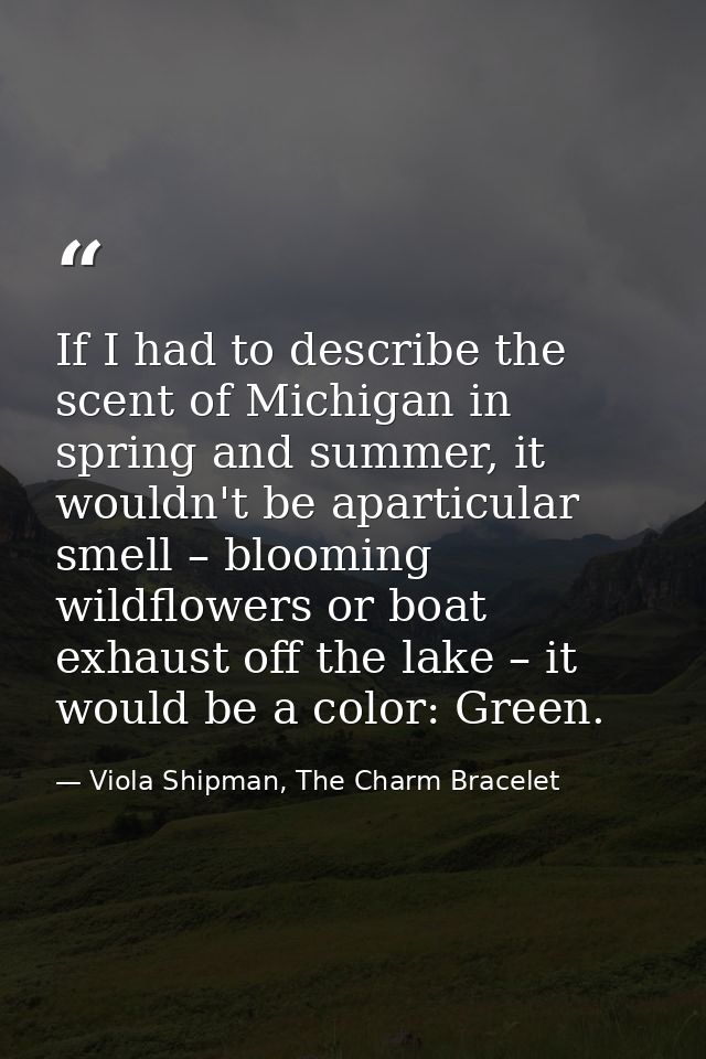 If I had to describe the scent of Michigan in spring and summer, it wouldn't be aparticular smell – blooming wildflowers — Viola Shipman, The Charm Bracelet