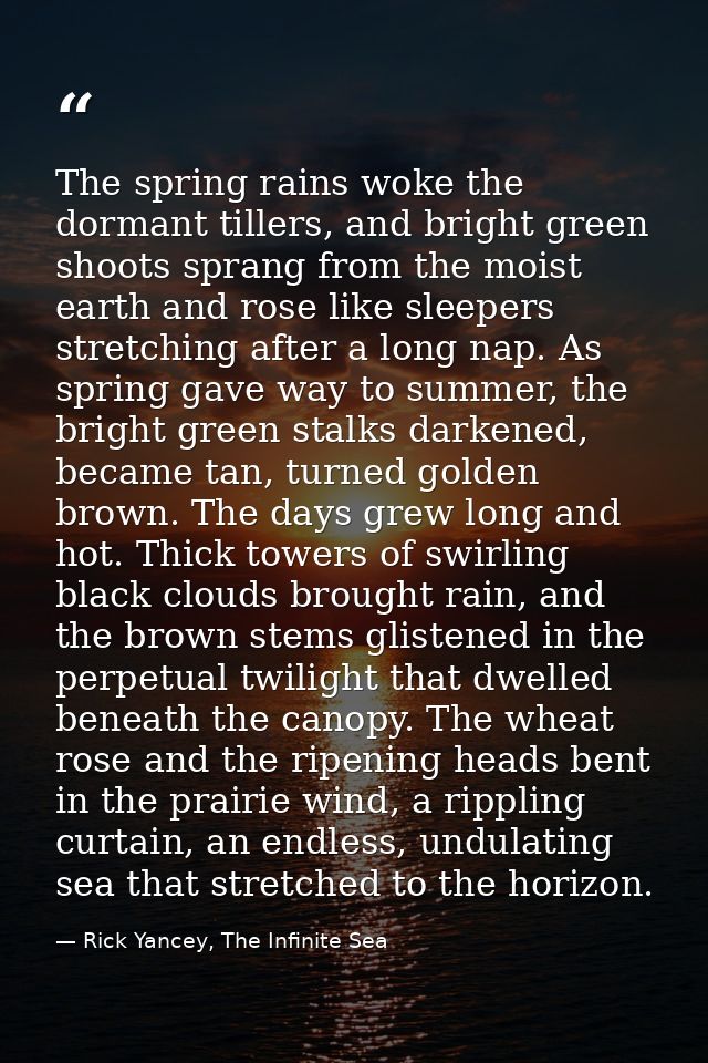 The spring rains woke the dormant tillers, and bright green shoots sprang from the moist earth and rose like sleepers st — Rick Yancey, The Infinite Sea