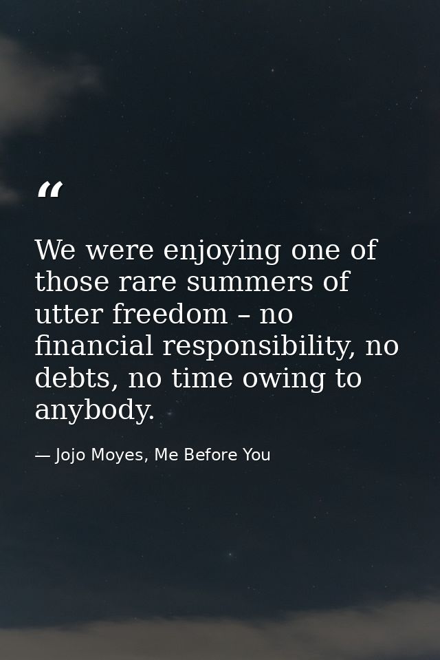 We were enjoying one of those rare summers of utter freedom – no financial responsibility, no debts, no time owing to an — Jojo Moyes, Me Before You