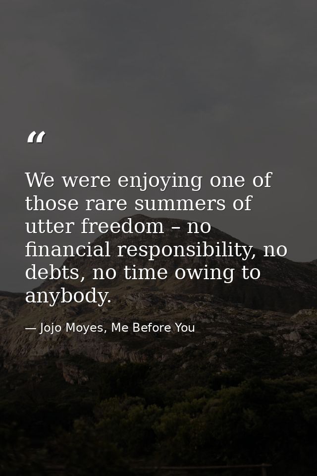 We were enjoying one of those rare summers of utter freedom – no financial responsibility, no debts, no time owing to an — Jojo Moyes, Me Before You