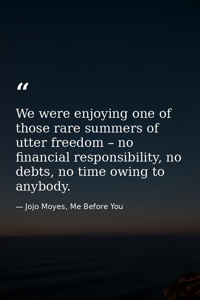 We were enjoying one of those rare summers of utter freedom – no financial responsibility, no debts, no time owing to an — Jojo Moyes, Me Before You