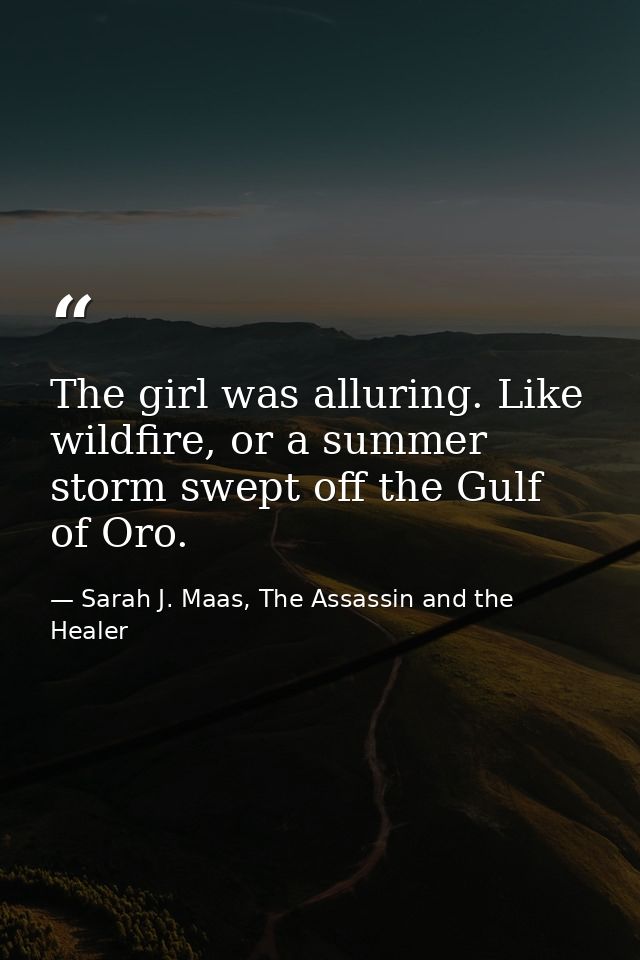 The girl was alluring. Like wildfire, or a summer storm swept off the Gulf of Oro. — Sarah J. Maas, The Assassin and the Healer