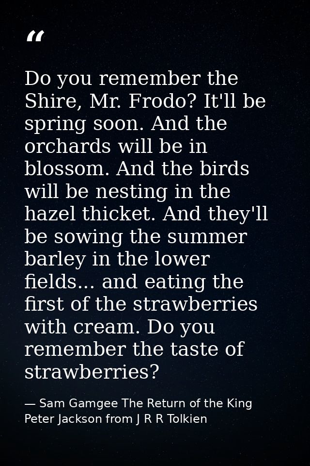 Do you remember the Shire, Mr. Frodo? It'll be spring soon. And the orchards will be in blossom. And the birds will be n — Sam Gamgee The Return of the King Peter Jackson from J R R Tolkien