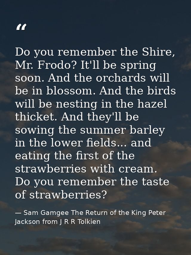 Do you remember the Shire, Mr. Frodo? It'll be spring soon. And the orchards will be in blossom. And the birds will be n — Sam Gamgee The Return of the King Peter Jackson from J R R Tolkien