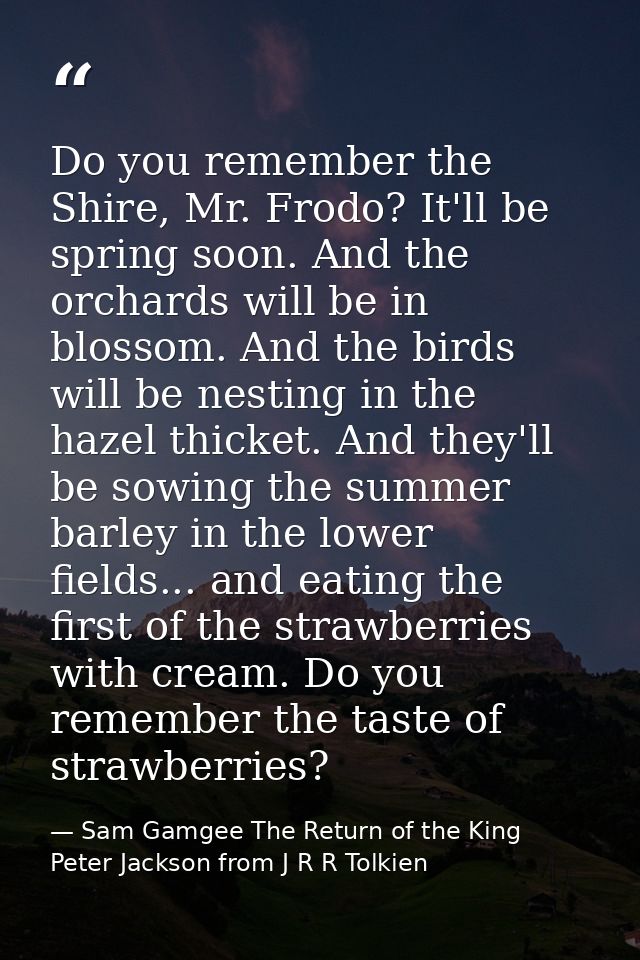 Do you remember the Shire, Mr. Frodo? It'll be spring soon. And the orchards will be in blossom. And the birds will be n — Sam Gamgee The Return of the King Peter Jackson from J R R Tolkien