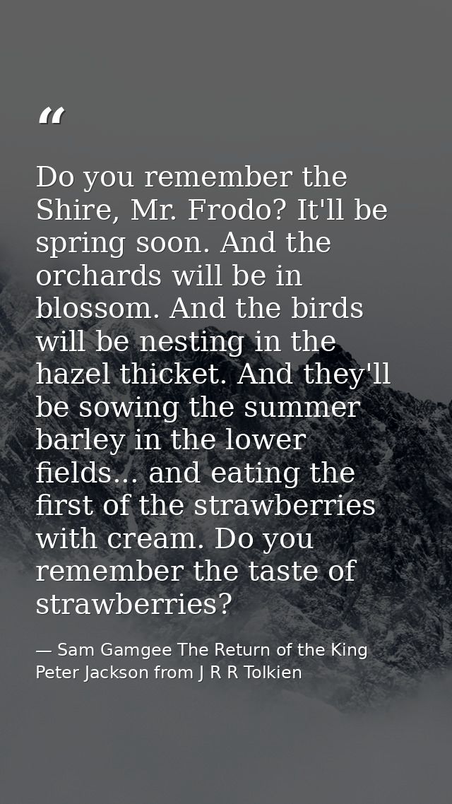 Do you remember the Shire, Mr. Frodo? It'll be spring soon. And the orchards will be in blossom. And the birds will be n — Sam Gamgee The Return of the King Peter Jackson from J R R Tolkien