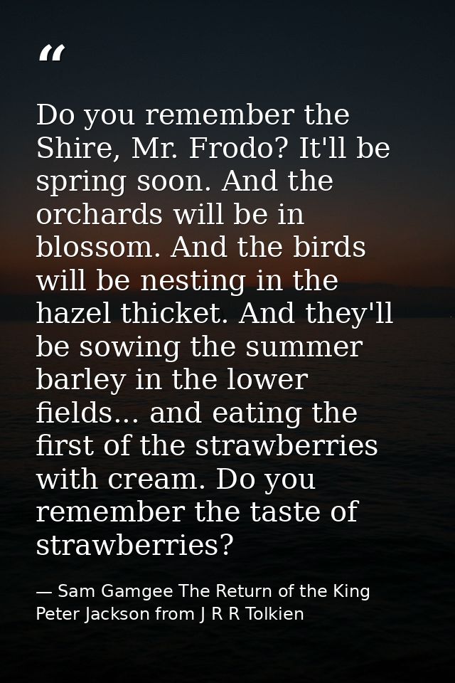Do you remember the Shire, Mr. Frodo? It'll be spring soon. And the orchards will be in blossom. And the birds will be n — Sam Gamgee The Return of the King Peter Jackson from J R R Tolkien