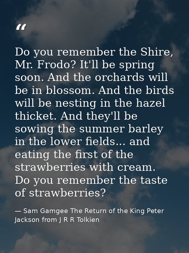 Do you remember the Shire, Mr. Frodo? It'll be spring soon. And the orchards will be in blossom. And the birds will be n — Sam Gamgee The Return of the King Peter Jackson from J R R Tolkien