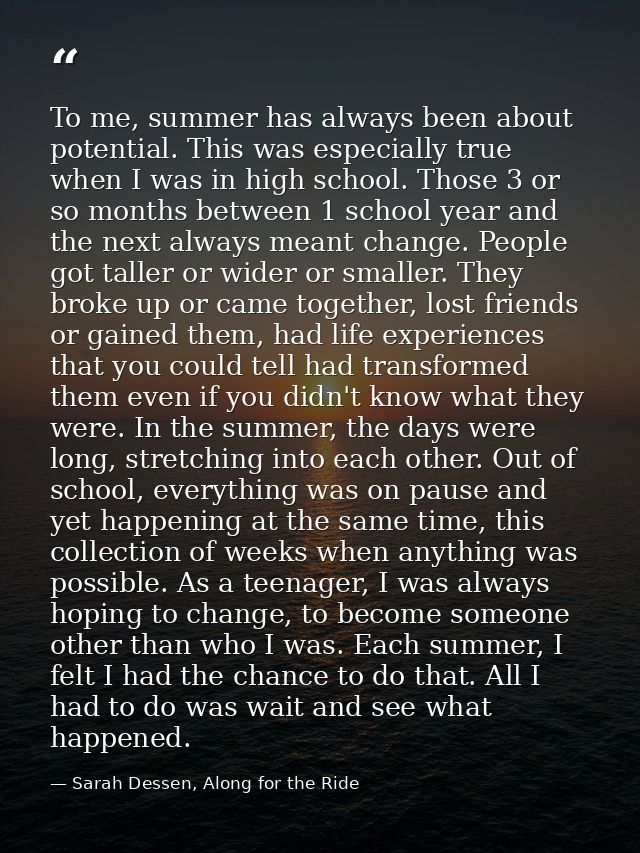 To me, summer has always been about potential. This was especially true when I was in high school. Those 3 or so months  — Sarah Dessen, Along for the Ride