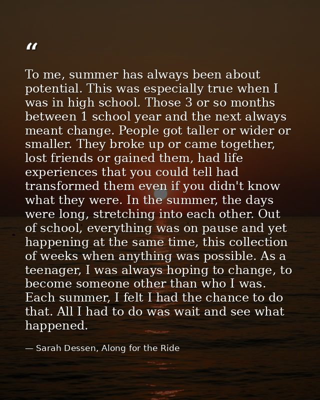 To me, summer has always been about potential. This was especially true when I was in high school. Those 3 or so months  — Sarah Dessen, Along for the Ride