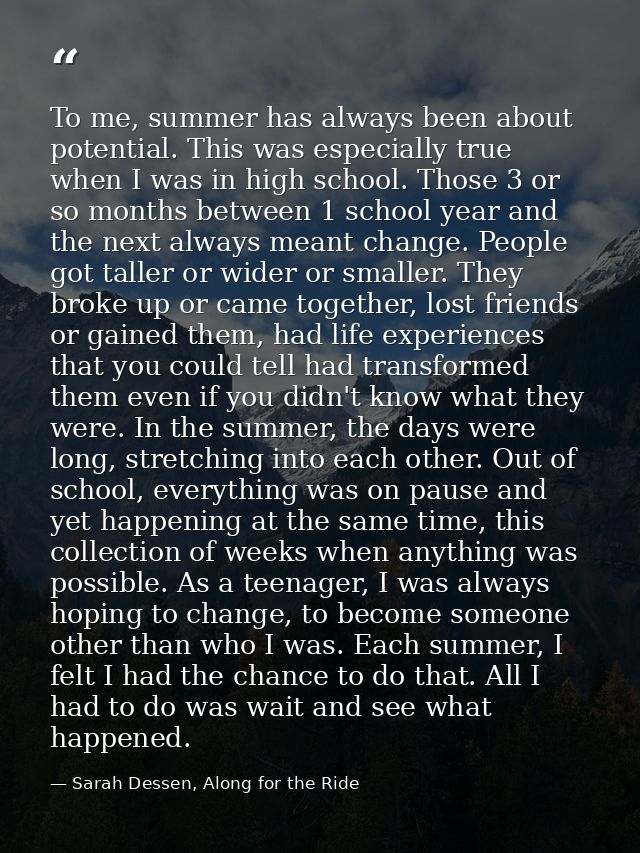 To me, summer has always been about potential. This was especially true when I was in high school. Those 3 or so months  — Sarah Dessen, Along for the Ride