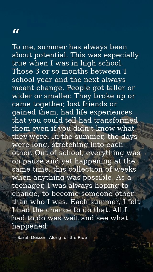 To me, summer has always been about potential. This was especially true when I was in high school. Those 3 or so months  — Sarah Dessen, Along for the Ride