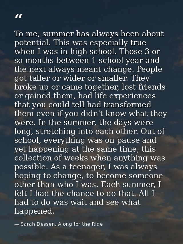 To me, summer has always been about potential. This was especially true when I was in high school. Those 3 or so months  — Sarah Dessen, Along for the Ride