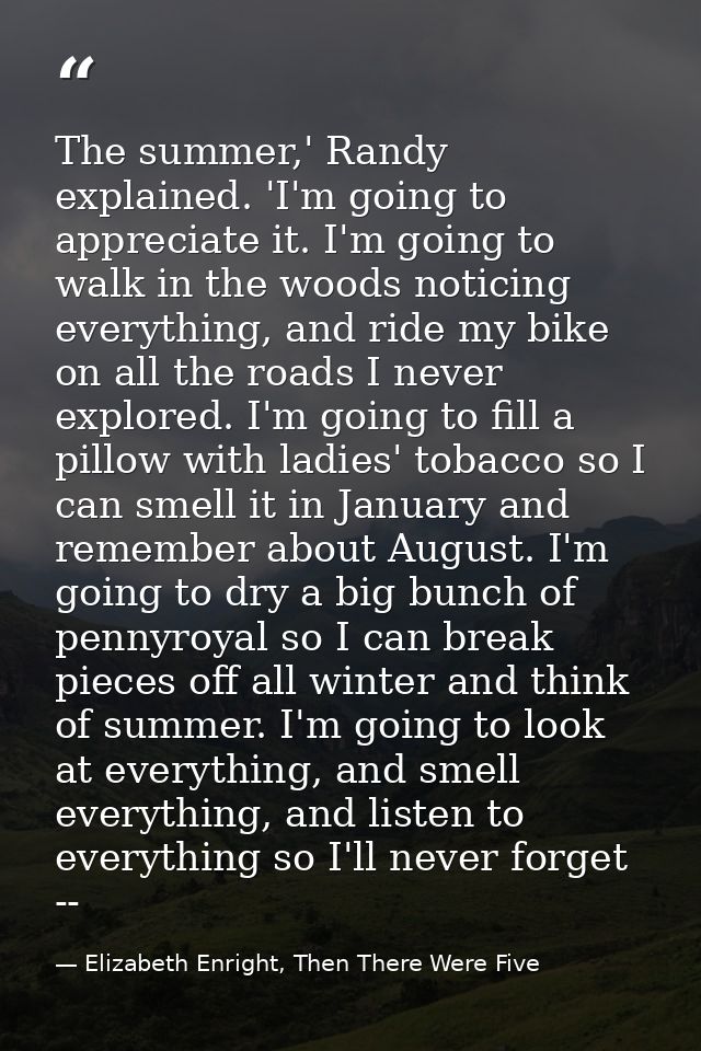 The summer,' Randy explained. 'I'm going to appreciate it. I'm going to walk in the woods noticing everything, and ride  — Elizabeth Enright, Then There Were Five