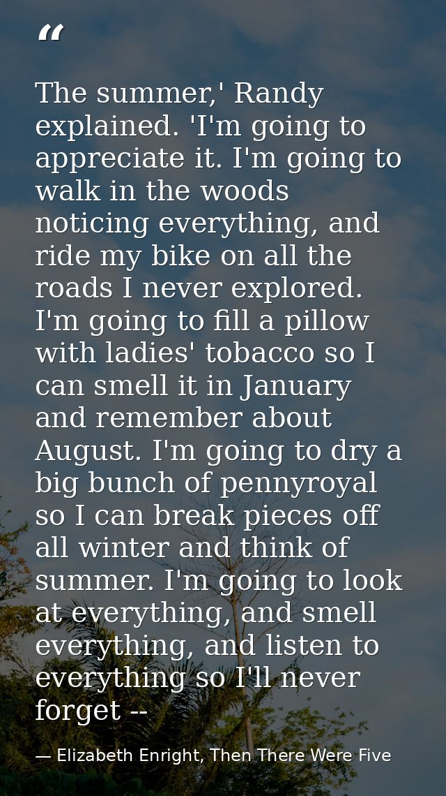 The summer,' Randy explained. 'I'm going to appreciate it. I'm going to walk in the woods noticing everything, and ride  — Elizabeth Enright, Then There Were Five