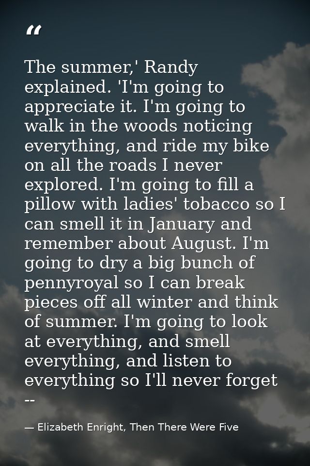 The summer,' Randy explained. 'I'm going to appreciate it. I'm going to walk in the woods noticing everything, and ride  — Elizabeth Enright, Then There Were Five