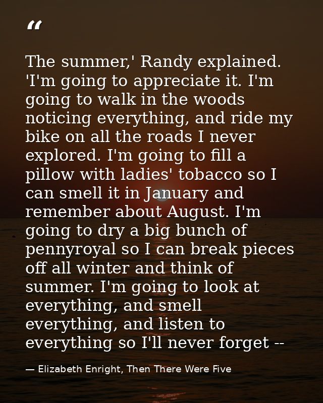 The summer,' Randy explained. 'I'm going to appreciate it. I'm going to walk in the woods noticing everything, and ride  — Elizabeth Enright, Then There Were Five