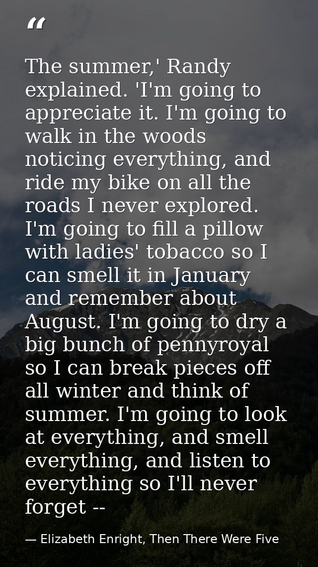 The summer,' Randy explained. 'I'm going to appreciate it. I'm going to walk in the woods noticing everything, and ride  — Elizabeth Enright, Then There Were Five
