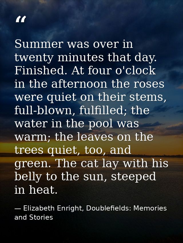 Summer was over in twenty minutes that day. Finished. At four o'clock in the afternoon the roses were quiet on their ste — Elizabeth Enright, Doublefields: Memories and Stories
