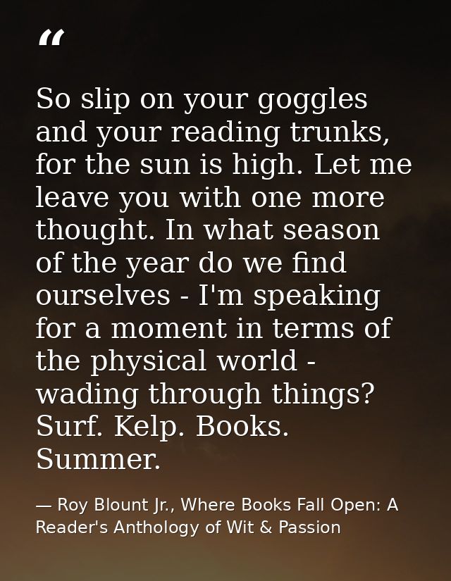 So slip on your goggles and your reading trunks, for the sun is high. Let me leave you with one more thought. In what se — Roy Blount Jr., Where Books Fall Open: A Reader's Anthology of Wit & Passion