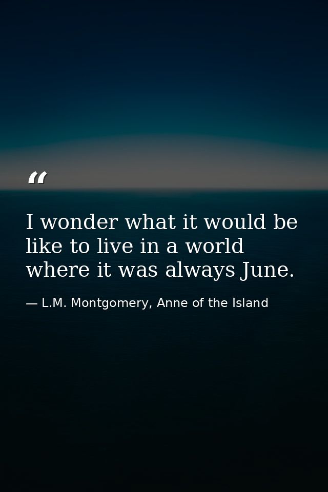 I wonder what it would be like to live in a world where it was always June. — L.M. Montgomery, Anne of the Island