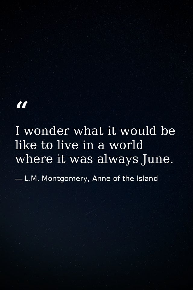 I wonder what it would be like to live in a world where it was always June. — L.M. Montgomery, Anne of the Island