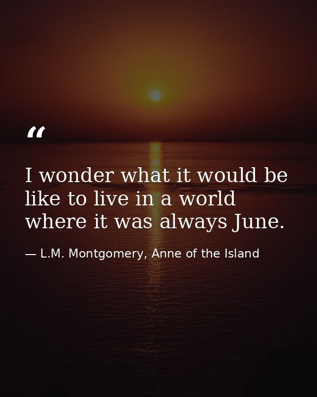 I wonder what it would be like to live in a world where it was always June. — L.M. Montgomery, Anne of the Island