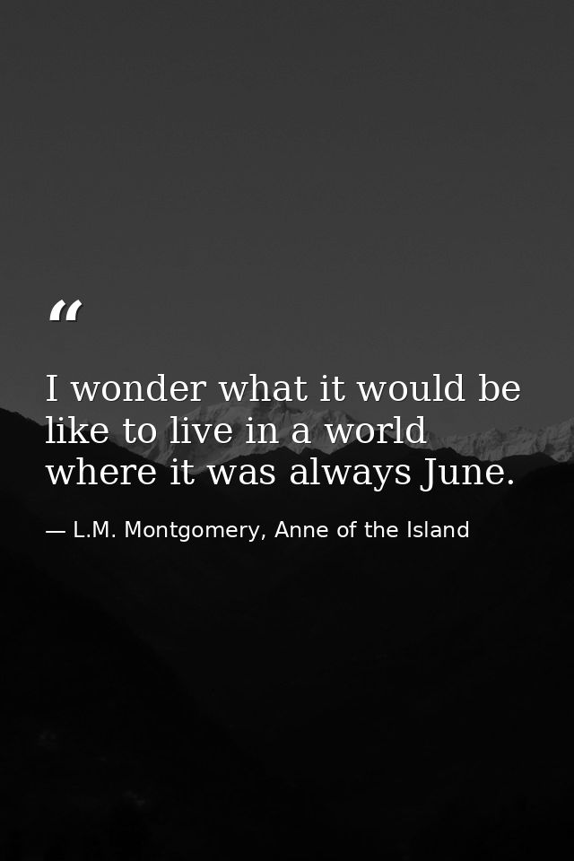 I wonder what it would be like to live in a world where it was always June. — L.M. Montgomery, Anne of the Island