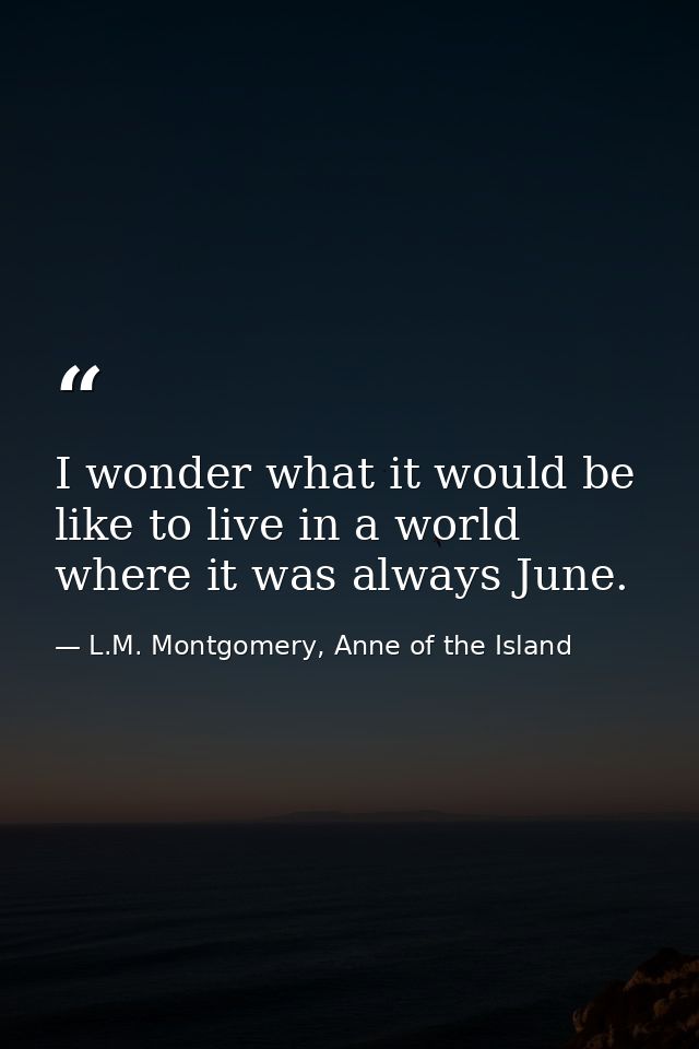 I wonder what it would be like to live in a world where it was always June. — L.M. Montgomery, Anne of the Island